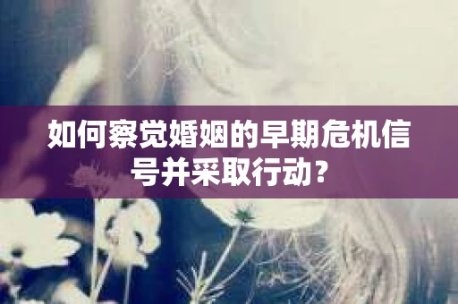 如何察觉婚姻的早期危机信号并采取行动？