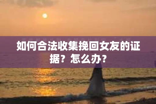 如何合法收集挽回女友的证据？怎么办？