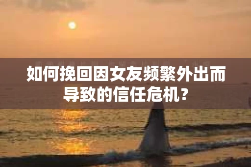 如何挽回因女友频繁外出而导致的信任危机? 如何挽回因女友频繁外出而导致的信任危机?