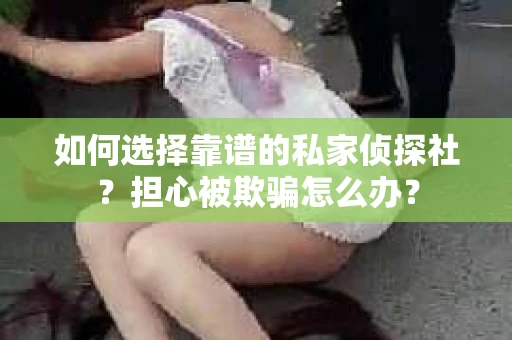 如何选择靠谱的私家侦探社？担心被欺骗怎么办？