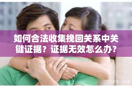 如何合法收集挽回关系中关键证据?证据无效怎么办? 如何合法收集挽回关系中关键证据?证据无效怎么办?
