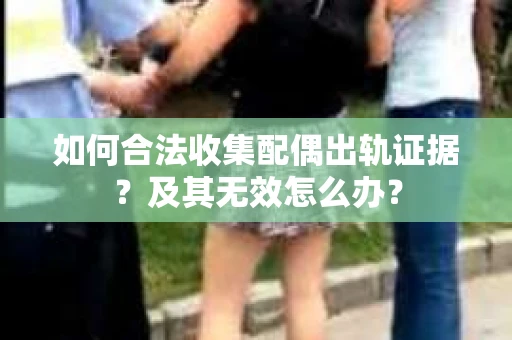 如何合法收集配偶出轨证据？及其无效怎么办？