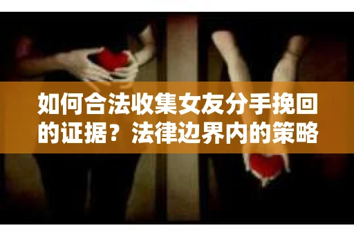 如何合法收集女友分手挽回的证据？法律边界内的策略与技巧