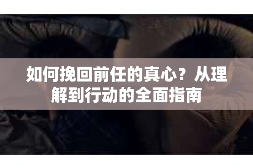 如何挽回前任的真心?从理解到行动的全面指南 如何挽回前任的真心?从理解到行动的全面指南