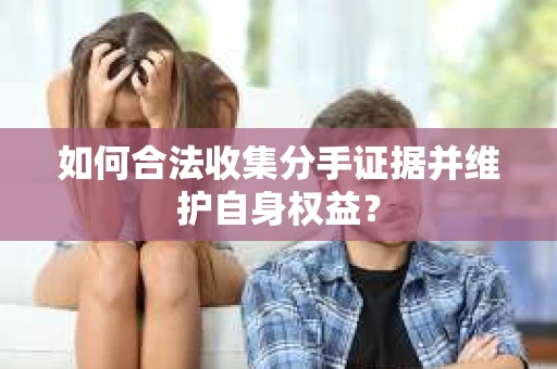 如何合法收集分手证据并维护自身权益? 如何合法收集分手证据并维护自身权益?