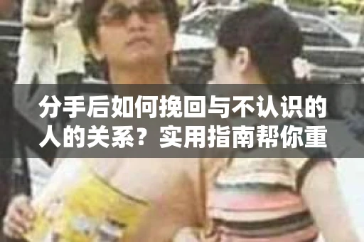 分手后如何挽回与不认识的人的关系？实用指南帮你重拾失去的联结