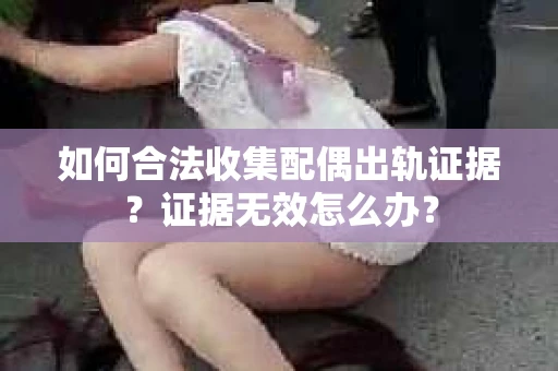 如何合法收集配偶出轨证据？证据无效怎么办？