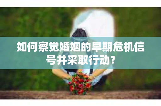如何察觉婚姻的早期危机信号并采取行动？