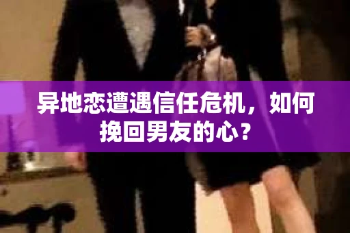 异地恋遭遇信任危机，如何挽回男友的心？