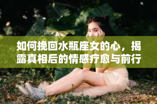 如何挽回水瓶座女的心，揭露真相后的情感疗愈与前行计划