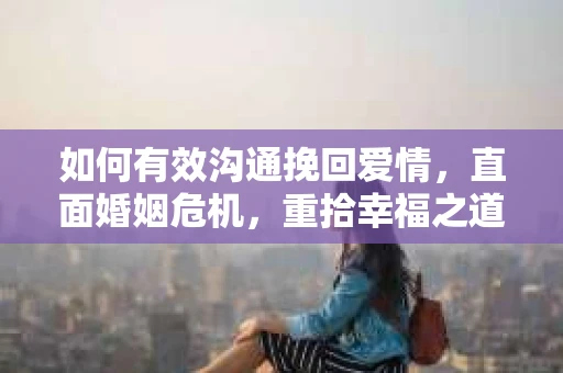如何有效沟通挽回爱情,直面婚姻危机,重拾幸福之道 如何有效沟通挽回爱情,直面婚姻危机,重拾幸福之道