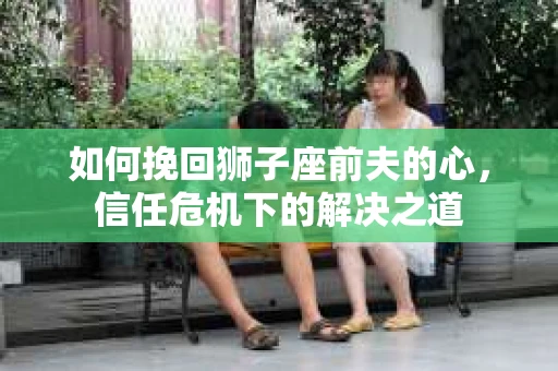 如何挽回狮子座前夫的心,信任危机下的解决之道 如何挽回狮子座前夫的心,信任危机下的解决之道