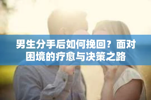 男生分手后如何挽回?面对困境的疗愈与决策之路 男生分手后如何挽回?面对困境的疗愈与决策之路