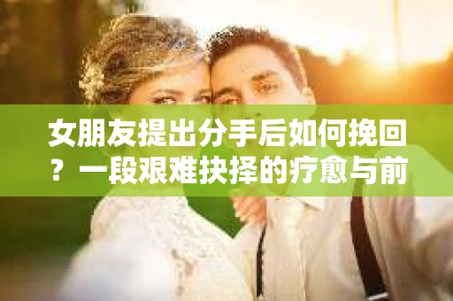 女朋友提出分手后如何挽回？一段艰难抉择的疗愈与前行之路