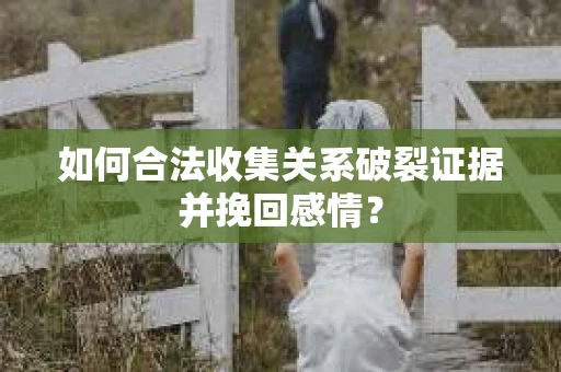 如何合法收集关系破裂证据并挽回感情？