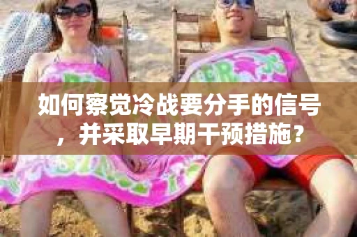 如何察觉冷战要分手的信号,并采取早期干预措施? 如何察觉冷战要分手的信号,并采取早期干预措施?