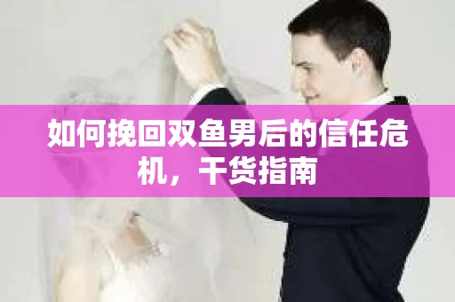如何挽回双鱼男后的信任危机，干货指南