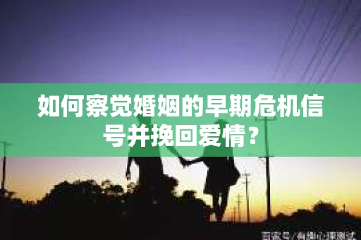如何察觉婚姻的早期危机信号并挽回爱情？