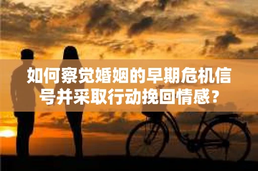 如何察觉婚姻的早期危机信号并采取行动挽回情感？