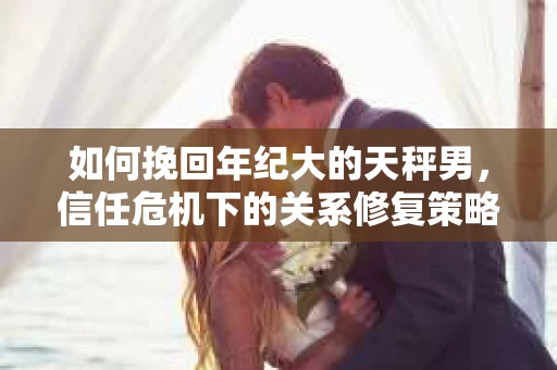 如何挽回年纪大的天秤男,信任危机下的关系修复策略 如何挽回年纪大的天秤男,信任危机下的关系修复策略