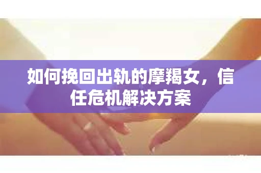 如何挽回出轨的摩羯女,信任危机解决方案 如何挽回出轨的摩羯女,信任危机解决方案