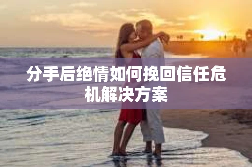 分手后绝情如何挽回信任危机解决方案