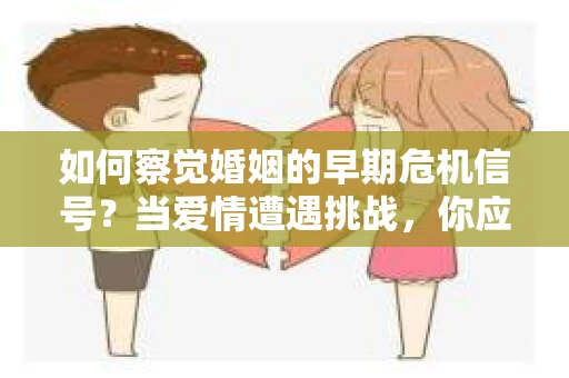 如何察觉婚姻的早期危机信号？当爱情遭遇挑战，你应该怎么办？