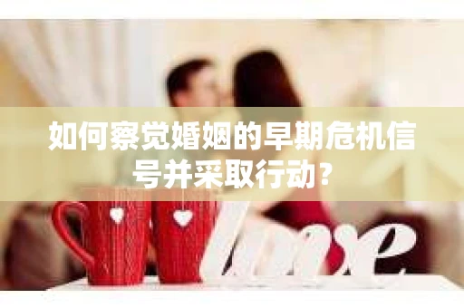 如何察觉婚姻的早期危机信号并采取行动？