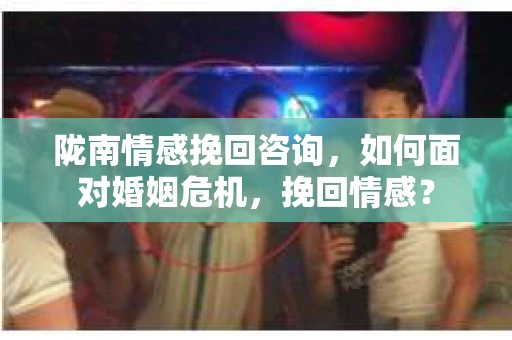 陇南情感挽回咨询,如何面对婚姻危机,挽回情感? 陇南情感挽回咨询,如何面对婚姻危机,挽回情感?