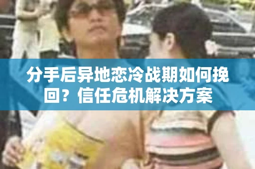 分手后异地恋冷战期如何挽回？信任危机解决方案