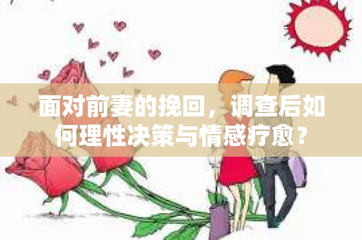 面对前妻的挽回，调查后如何理性决策与情感疗愈？
