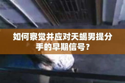 如何察觉并应对天蝎男提分手的早期信号？