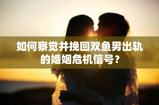 如何察觉并挽回双鱼男出轨的婚姻危机信号？