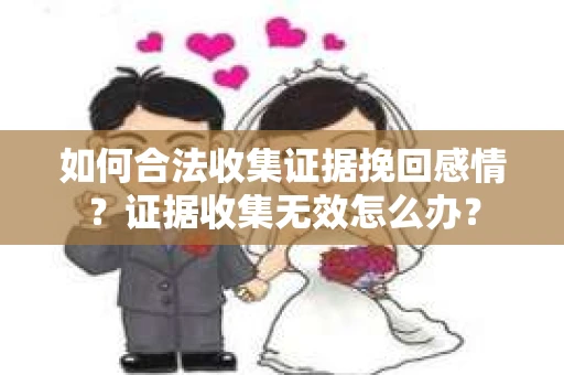 如何合法收集证据挽回感情?证据收集无效怎么办? 如何合法收集证据挽回感情?证据收集无效怎么办?