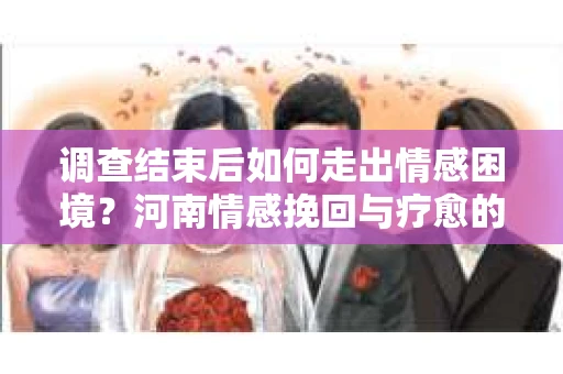 调查结束后如何走出情感困境？河南情感挽回与疗愈的实用方法
