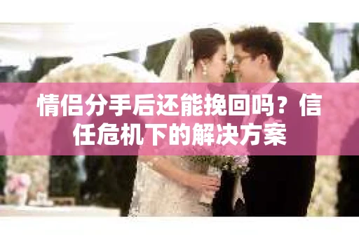 情侣分手后还能挽回吗?信任危机下的解决方案 情侣分手后还能挽回吗?信任危机下的解决方案