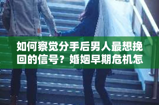 如何察觉分手后男人最想挽回的信号？婚姻早期危机怎么办？
