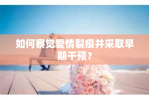 如何察觉爱情裂痕并采取早期干预？