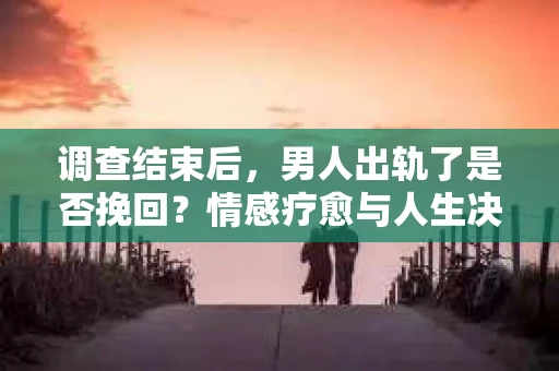 调查结束后，男人出轨了是否挽回？情感疗愈与人生决策的干货指南