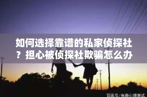 如何选择靠谱的私家侦探社？担心被侦探社欺骗怎么办？