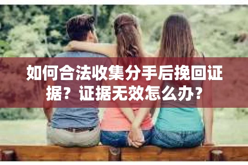 如何合法收集分手后挽回证据？证据无效怎么办？