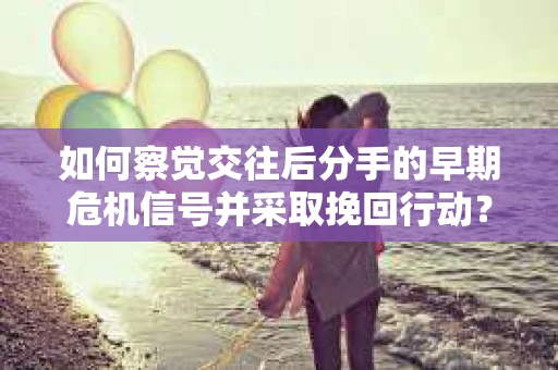 如何察觉交往后分手的早期危机信号并采取挽回行动？