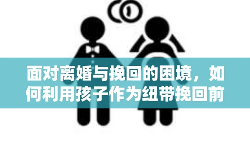 面对离婚与挽回的困境,如何利用孩子作为纽带挽回前夫的技巧? 面对离婚与挽回的困境,如何利用孩子作为纽带挽回前夫的技巧?