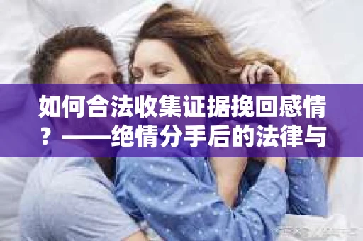 如何合法收集证据挽回感情？——绝情分手后的法律与取证策略