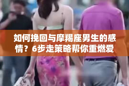 如何挽回与摩羯座男生的感情？6步走策略帮你重燃爱情之火