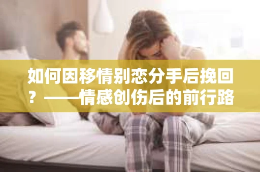如何因移情别恋分手后挽回?——情感创伤后的前行路线图 如何因移情别恋分手后挽回?——情感创伤后的前行路线图