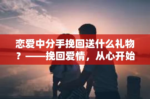 恋爱中分手挽回送什么礼物？——挽回爱情，从心开始