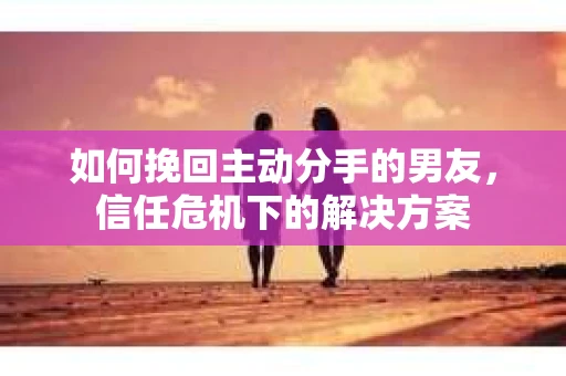 如何挽回主动分手的男友,信任危机下的解决方案 如何挽回主动分手的男友,信任危机下的解决方案