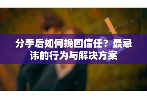 分手后如何挽回信任？最忌讳的行为与解决方案