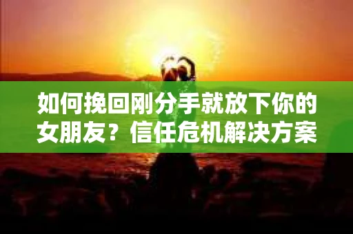 如何挽回刚分手就放下你的女朋友？信任危机解决方案